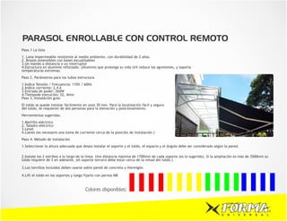 PARASOL ENROLLABLE CON CONTROL REMOTO
Paso.1 La lista
1. Lona impermeable resistente al medio ambiente, con durabilidad de 2 años.
2. Brazos extensibles con bases escualizables
3.Un mando a distancia o un interruptor
4.Estructura en aluminio reforzado. (Aluminio que prolonga su vida útil reduce las agresiones, y soporta
temperaturas extremas.
Paso 2. Parámetros para los tubos estructura
1.Indice Tensión / Frecuencia: 110V / 60Hz
2.Indice corriente: 2,4 A
3.Entrada de poder: 260W
4.Tiempode ejecución: S2, 4min
Paso 3. Instalación guía:
El toldo se puede instalar fácilmente en unos 30 min. Para la localización fácil y segura
del toldo, se requieren de dos personas para la elevación y posicionamiento.
Herramientas sugeridas.
1.Martillo eléctrico
2. Taladro eléctrico
3.Level
4.Llaves (es necesario una toma de corriente cerca de la posición de instalación.)
Paso 4. Método de instalación
1.Seleccionar la altura adecuada que desea instalar el soporte y el toldo, el espacio y el àngulo debe ser considerado segùn la pared.

2.Instale los 2 estribos a lo largo de la línea. Una distancia máxima de 1700mm de cada soporte (es lo sugerido). Si la ampliación es más de 3500mm su
toldo requiere de 3 en adelante, (el soporte tercero debe estar cerca de la mitad del toldo.)

3.Los tornillos incluidos deben usarse sobre pared de concreto u Hormigón.

4.Lift el toldo en los soportes y luego fijarlo con pernos M8



                                        Colores disponibles:



                                                                                                                           U   N   I   V   E   R   S   A   L
 