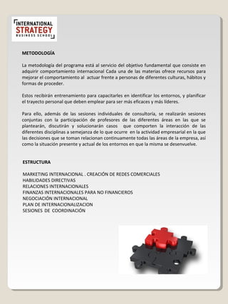 METODOLOGÍA
La metodología del programa está al servicio del objetivo fundamental que consiste en
adquirir comportamiento internacional Cada una de las materias ofrece recursos para
mejorar el comportamiento al actuar frente a personas de diferentes culturas, hábitos y
formas de proceder.
Estos recibirán entrenamiento para capacitarles en identificar los entornos, y planificar
el trayecto personal que deben emplear para ser más eficaces y más líderes.
Para ello, además de las sesiones individuales de consultoría, se realizarán sesiones
conjuntas con la participación de profesores de las diferentes áreas en las que se
plantearán, discutirán y solucionarán casos que comporten la interacción de las
diferentes disciplinas a semejanza de lo que ocurre en la actividad empresarial en la que
las decisiones que se toman relacionan continuamente todas las áreas de la empresa, así
como la situación presente y actual de los entornos en que la misma se desenvuelve.
ESTRUCTURA
MARKETING INTERNACIONAL . CREACIÓN DE REDES COMERCIALES
HABILIDADES DIRECTIVAS
RELACIONES INTERNACIONALES
FINANZAS INTERNACIONALES PARA NO FINANCIEROS
NEGOCIACIÓN INTERNACIONAL
PLAN DE INTERNACIONALIZACION
SESIONES DE COORDINACIÓN
 