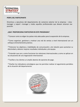 PERFIL DEL PARTICIPANTE
Directivos y ejecutivos del departamento de comercio exterior de la empresa – área-
manager y export –manager y todos aquellos profesionales que deseen alcanzar esa
posición
¿QUE PROPORCIONA PARTICIPAR EN ESTE PROGRAMA?
Conocer como se eligen los países más adecuados para la expansión de la empresa.
Como organizar, gestionar y motivar una red de ventas a nivel internacional con un
enfoque eminentemente práctico.
Potenciar los objetivos y habilidades de comunicación y de relación para aumentar su
efectividad y obtener mejores resultados individuales y de equipo.
Entender que son y como funcionan las relaciones internacionales y como se aplican en
las situaciones de una negociación internacional.
Facilitar a los clientes un amplio abanico de opciones de pago.
Diseñar los indicadores estratégicos que me permitan realizar el seguimiento periódico
de la situación del departamento.
 