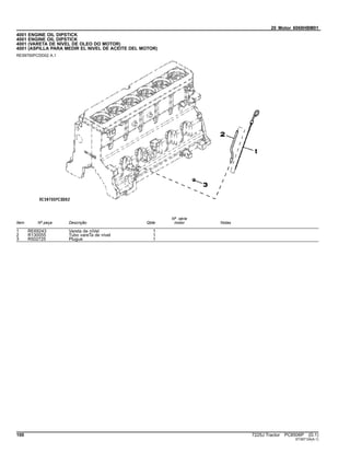 20 Motor 6068HBM01
4001 ENGINE OIL DIPSTICK
4001 ENGINE OIL DIPSTICK
4001 (VARETA DE NIVEL DE OLEO DO MOTOR)
4001 (ASPILLA PARA MEDIR EL NIVEL DE ACEITE DEL MOTOR)
RE59700PCDD02 A.1
Item Nº peça Descrição Qtde
Nº série
motor Notas
1 RE69243 Vareta de niVel 1
2 R130055 Tubo vareTa de nível 1
3 R502725 Plugue 1
100 7225J Tractor PC8506P (D.1)
ST397124(A.1)
 