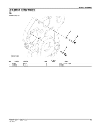 20 Motor 6068HBM01
6299 ALTERNATOR BRACKET - HARDWARE
6299 ALTERNATOR BRACKET - HARDWARE
6299
6299
RE59830PCDE02 A.1
Item Nº peça Descrição Qtde
Nº série
motor Notas
1 28H860 Arruela 1 0.423" X 0.675" X 3/8"
2 19M7801 Parafuso 1 M8 X 60
3 19M7800 Parafuso 1 M8 X 50
PC8506P (D.1) 7225J Tractor 119
ST397138(A.1)
 