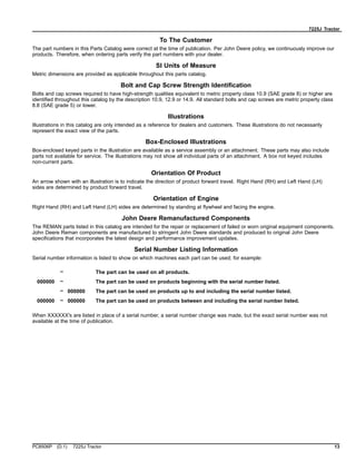 7225J Tractor
To The Customer
The part numbers in this Parts Catalog were correct at the time of publication. Per John Deere policy, we continuously improve our
products. Therefore, when ordering parts verify the part numbers with your dealer.
SI Units of Measure
Metric dimensions are provided as applicable throughout this parts catalog.
Bolt and Cap Screw Strength Identification
Bolts and cap screws required to have high-strength qualities equivalent to metric property class 10.9 (SAE grade 8) or higher are
identified throughout this catalog by the description 10.9, 12.9 or 14.9. All standard bolts and cap screws are metric property class
8.8 (SAE grade 5) or lower.
Illustrations
Illustrations in this catalog are only intended as a reference for dealers and customers. These illustrations do not necessarily
represent the exact view of the parts.
Box-Enclosed Illustrations
Box-enclosed keyed parts in the illustration are available as a service assembly or an attachment. These parts may also include
parts not available for service. The illustrations may not show all individual parts of an attachment. A box not keyed includes
non-current parts.
Orientation Of Product
An arrow shown with an illustration is to indicate the direction of product forward travel. Right Hand (RH) and Left Hand (LH)
sides are determined by product forward travel.
Orientation of Engine
Right Hand (RH) and Left Hand (LH) sides are determined by standing at flywheel and facing the engine.
John Deere Remanufactured Components
The REMAN parts listed in this catalog are intended for the repair or replacement of failed or worn original equipment components.
John Deere Reman components are manufactured to stringent John Deere standards and produced to original John Deere
specifications that incorporates the latest design and performance improvement updates.
Serial Number Listing Information
Serial number information is listed to show on which machines each part can be used; for example:
– The part can be used on all products.
000000 – The part can be used on products beginning with the serial number listed.
– 000000 The part can be used on products up to and including the serial number listed.
000000 – 000000 The part can be used on products between and including the serial number listed.
When XXXXXX's are listed in place of a serial number, a serial number change was made, but the exact serial number was not
available at the time of publication.
PC8506P (D.1) 7225J Tractor 13
 