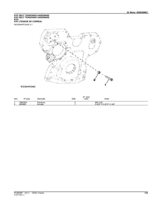 20 Motor 6068HBM01
8797 BELT TENSIONER HARDWARE
8797 BELT TENSIONER HARDWARE
8797
8797 (TENSOR DE CORREA)
RE523645PCDA02 A.1
Item Nº peça Descrição Qtde
Nº série
motor Notas
1 19M7801 Parafuso 2 M8 X 60
2 28H860 Arruela 1 0.423" X 0.675" X 3/8"
PC8506P (D.1) 7225J Tractor 133
ST397148(A.1)
 