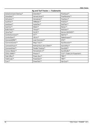 7225J Tractor
Ag and Turf Tractor — Trademarks
ActiveCommand Steering™ GreenStar™ PowrQuad™
ActiveSeat™ Harvest Smart™ PowrReverser™
AirCushion™ HarvestLab™ PowrSync™
AutoPowr™ HillMaster™ ProDrive™
AutoQuad™ HydraFlex™ QuikTach™
AutoTrac™ iMatch™ Reman™
Bullet Rotor™ iTorque™ Roll-Gard™
ClimaTrak™ IVLOC™ Service ADVISOR™
ComfortCommand™ IVT™ StarFire™
ComfortGard™ JDLink™ StellarSupport™
CommandARM™ Load Command™ STS™
CommandCenter™ Mega Track™ SyncReverser™
CommandTouch™ Nothing Runs Like a Deere™ SyncroPlus™
CommandView™ Parallel Tracking™ SyncShift™
Contour-Master™ PermaClutch 2™ SyncShuttle™
COOL-GARD™ Phoenix™ TLS™ (Triple-Link Suspension)
Field Office™ Power Zero™ TMIII™
FieldCruise™ PowerGard™ TMII™
Funk™ PowerTech™ Vari-Cool™
14 7225J Tractor PC8506P (D.1)
 