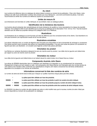 7225J Tractor
Au client
Les numéros de référence dans ce catalogue de pièces étaient corrects au moment de la publication. Chez John Deere, notre
politique est celle d'une amélioration continue des produits que nous fabriquons. Lors de la commande de pièces, il est donc
recommandé de vérifier les numéros de référence auprès du concessionnaire.
Unités de mesure SI
Les dimensions sont données en unités métriques, le cas échéant, dans ce catalogue pièces.
Identification de la résistance des boulons
Les boulons devant présenter des caractéristiques de haute résistance de qualité au moins équivalente à la classe de propriété
métrique 10.9 (catégorie SAE 8) sont identifiés tout au long de ce catalogue par la description 10.9, 12.9 ou 14.9. Tous les boulons
standard sont de classe de propriété métrique 8.8 (catégorie SAE 5) ou inférieure.
Illustrations
Les illustrations de ce catalogue ne sont fournies qu'à titre de référence pour les concessionnaires et les clients. Ces illustrations ne
sont pas forcément une reproduction exacte de la vue des pièces.
Illustrations encadrées
Les pièces indiquées avec un numéro de légende dans l'encadré sont disponibles en tant qu'ensemble de rechange ou accessoire.
Ces pièces peuvent aussi comporter des pièces non réparables/remplaçables. Il se peut que toutes les pièces d'un accessoire ne
figurent pas dans une illustration. Un encadré sans légende contient des pièces périmées.
Orientation du produit
Les flèches sur certaines illustrations désignent le sens de marche avant du produit. Les côtés droit et gauche sont déterminés
par rapport au sens de marche avant du produit.
Orientation du moteur
Les côtés droit et gauche sont déterminés en se mettant devant le volant-moteur et en faisant face au moteur.
Composants réusinés John Deere
Les pièces de REMAN répertoriées dans ce catalogue sont destinées à la réparation ou au remplacement de composants
d'équipement d'origine qui sont cassés ou usés. Les composants John Deere Reman sont fabriqués selon les normes strictes de
John Deere et de manière à être conformes aux spécifications d'origine John Deere comprenant les dernières améliorations
apportées à la conception et en termes de rendement.
Informations concernant la liste des numéros de série
Le numéro de série est donné dans la liste pour indiquer sur quelles machines chaque pièce peut être utilisée.
– La pièce peut être utilisée sur tous les produits.
000000 – La pièce peut être utilisée sur tous les produits à partir du numéro de série indiqué.
– 000000 La pièce peut être utilisée sur tous les produits jusqu'au numéro de série indiqué inclus.
000000 – 000000 La pièce peut être utilisée sur tous les produits entre les numéros de série indiqués inclus.
Le XXXXXX à la place du numéro de série signale que celui-ci a été modifié mais que le nouveau numéro de série n'était pas
encore disponible au moment de la publication du catalogue.
24 7225J Tractor PC8506P (D.1)
 