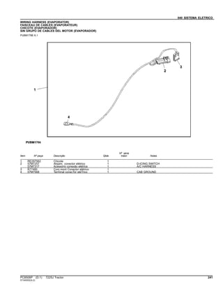040 SISTEMA ELETRICO
WIRING HARNESS (EVAPORATOR)
FAISCEAU DE CABLES (EVAPORATEUR)
CHICOTE (EVAPORADOR)
SIN GRUPO DE CABLES DEL MOTOR (EVAPORADOR)
PUBM1786 A.1
Item Nº peça Descrição Qtde
Nº série
trator Notas
1 RE297562 Chicote 1
2 57M7257 Alojam. conector elétrico 1 D-ICING SWITCH
57M7317 Acessório conexão elétrica 1 A/C HARNESS
3 R77480 Conj mont Conector elétrico 1
4 57M7568 Terminal conecTor eléTrico 1 CAB GROUND
PC8506P (D.1) 7225J Tractor 241
ST345002(A.2)
 