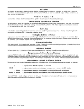 7225J Tractor
Ao Cliente
Os números de peça neste Catálogo de peças estavam corretos quando o catálogo foi publicado. De acordo com a política da
John Deere, nossos produtos são aprimorados continuamente. Portanto, ao fazer um pedido de peças, verifique os números de
peça com seu concessionário.
Unidades de Medida do SI
As dimensões métricas são fornecidas conforme aplicável do começo ao fim deste catálogo de peças.
Identificação de Resistência de Parafusos
Os parafusos que devem ter qualidades de alta resistência equivalentes à classe 10.9 do sistema métrico (SAE grau 8) ou superior
são identificados do começo ao fim deste catálogo pela descrição 10.9, 12.9 ou 14.9. Todos os parafusos padrão são da classe
8.8 do sistema métrico (SAE grau 5) ou inferior.
Ilustrações
As ilustrações neste catálogo destinam-se apenas como uma referência para concessionários e clientes. Estas ilustrações não
representam necessariamente a visualização exata das peças.
Ilustrações Exibidas em Caixas
As peças com legenda exibidas em caixas na ilustração estão disponíveis como um conjunto de serviço ou um acessório. Essas
peças também podem incluir peças não disponíveis para serviço. As ilustrações podem não mostrar todas as peças individuais de
um acessório. Uma caixa sem legenda inclui peças não atuais.
Orientação do Produto
Uma seta mostrada com uma ilustração destina-se a indicar a direção do movimento de avanço do produto. Os lados Direito (RH) e
Esquerdo (LH) são determinados pelo movimento de avanço do produto.
Orientação do Motor
Os lados Direito (RH) e Esquerdo (LH) são determinados estando no volante do motor e de frente para o motor.
Componentes John Deere Remanufaturados
As peças REMAN listadas neste catálogo destinam-se ao reparo ou substituição de componentes originais do equipamento que
apresentem defeito ou desgate. Os componentes John Deere Reman são fabricados conforme os rigorosos padrões John Deere e
produzidos conforme as especificações originais John Deere que incorporam as mais recentes melhorias de projeto e desempenho.
Informações da Listagem de Números de Série
As informações sobre número de série são listadas para mostrar em quais máquinas cada peça pode ser utilizada, por exemplo:
– A peça pode ser utilizada em todos os produtos.
000000 – A peça pode ser usada em produtos que começam com o número de série listado.
– 000000 A peça pode ser usada em produtos até (e incluindo) o número de série listado.
000000 – 000000 A peça pode ser usada em produtos entre (e incluindo) os números de série listados.
Quando XXXXXX é listado no lugar do número de série, uma alteração no número de série foi feita, porém o número de série
exato não estava disponível quando o catálogo foi publicado.
PC8506P (D.1) 7225J Tractor 35
 