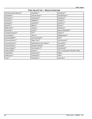 7225J Tractor
Trator Ag and Turf — Marcas Comerciais
ActiveCommand Steering™ GreenStar™ PowrQuad™
ActiveSeat™ Harvest Smart™ PowrReverser™
AirCushion™ HarvestLab™ PowrSync™
AutoPowr™ HillMaster™ ProDrive™
AutoQuad™ HydraFlex™ QuikTach™
AutoTrac™ iMatch™ Reman™
Bullet Rotor™ iTorque™ Roll-Gard™
ClimaTrak™ IVLOC™ Service ADVISOR™
ComfortCommand™ IVT™ StarFire™
ComfortGard™ JDLink™ StellarSupport™
CommandARM™ Load Command™ STS™
CommandCenter™ Mega Track™ SyncReverser™
CommandTouch™ Nothing Runs Like a Deere™ SyncroPlus™
CommandView™ Parallel Tracking™ SyncShift™
Contour-Master™ PermaClutch 2™ SyncShuttle™
COOL-GARD™ Phoenix™ TLS™ (Suspensão Articulada Tripla)
Field Office™ Power Zero™ TMIII™
FieldCruise™ PowerGard™ TMII™
Funk™ PowerTech™ Vari-Cool™
36 7225J Tractor PC8506P (D.1)
 