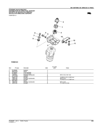 060 SISTEMA DE DIRECAO E FREIO
STEERING VALVE BRACKET
DISTRIBUTEUR DE DIRECTION, SUPPORT
SUPORTE DA VALVULA DA DIRECAO
VALVULA DE DIRECCION, SOPORTE
PUBM1829 A.1
Item Nº peça Descrição Qtde
Nº série
trator Notas
1 R126636 Isolador 1
2 MN10763 Apoio 1
3 R126640 Luva estriada 1
4 R126641 Luva estriada 1
5 19M7550 Parafuso sextavado 2 M10 X 35, HS 10.9
6 AT116162 Isolador 4
7 24M7178 Arruela 4 10.500 X 30 X 2.500 mm
8 19M7168 Parafuso sextavado 4 M10 X 30
9 24M7239 Arruela 2 10.700 X 21 X 2.500 mm
10 MN10691 Apoio 1
11 19M7167 Parafuso sextavado 2 M10 X 25
12 24M7346 Arruela 2 11 X 20 X 2 mm
PC8506P (D.1) 7225J Tractor 403
ST343861(C.1)
 