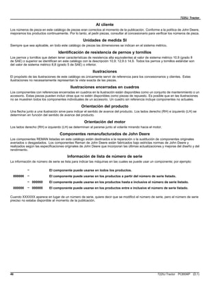 7225J Tractor
Al cliente
Los números de pieza en este catálogo de piezas eran correctos al momento de la publicación. Conforme a la política de John Deere,
mejoramos los productos continuamente. Por lo tanto, al pedir piezas, consultar al concesionario para verificar los números de pieza.
Unidades de medida SI
Siempre que sea aplicable, en todo este catálogo de piezas las dimensiones se indican en el sistema métrico.
Identificación de resistencia de pernos y tornillos
Los pernos y tornillos que deben tener características de resistencia alta equivalentes al valor de sistema métrico 10,9 (grado 8
de SAE) o superior se identifican en este catálogo con la descripción 10,9; 12,9 ó 14,9. Todos los pernos y tornillos estándar son
del valor de sistema métrico 8,8 (grado 5 de SAE) o inferior.
Ilustraciones
El propósito de las ilustraciones de este catálogo es únicamente servir de referencia para los concesionarios y clientes. Estas
ilustraciones no necesariamente representan la vista exacta de las piezas.
Ilustraciones encerradas en cuadros
Los componentes con referencias encerradas en cuadros en la ilustración están disponibles como un conjunto de mantenimiento o un
accesorio. Estas piezas pueden incluir otras que no estén disponibles como piezas de repuesto. Es posible que en las ilustraciones
no se muestren todos los componentes individuales de un accesorio. Un cuadro sin referencia incluye componentes no actuales.
Orientación del producto
Una flecha junto a una ilustración sirve para indicar el sentido de avance del producto. Los lados derecho (RH) e izquierdo (LH) se
determinan en función del sentido de avance del producto.
Orientación del motor
Los lados derecho (RH) e izquierdo (LH) se determinan al pararse junto al volante mirando hacia el motor.
Componentes remanufacturados de John Deere
Los componentes REMAN listadao en este catálogo están destinados a la reparación o la sustitución de componentes originales
averiados o desgastados. Los componentes Reman de John Deere están fabricados bajo estrictas normas de John Deere y
realizados según las especificaciones originales de John Deere que incorporan las últimas actualizaciones y mejoras del diseño y del
rendimiento.
Información de lista de número de serie
La información de número de serie se lista para indicar las máquinas en las cuales se puede usar un componente; por ejemplo:
– El componente puede usarse en todos los productos.
000000 – El componente puede usarse en los productos a partir del número de serie listado.
– 000000 El componente puede usarse en los productos hasta e inclusive el número de serie listado.
000000 – 000000 El componente puede usarse en los productos entre e inclusive el número de serie listado.
Cuando XXXXXX aparece en lugar de un número de serie, quiere decir que se modificó el número de serie, pero el número de serie
preciso no estaba disponible al momento de la publicación.
46 7225J Tractor PC8506P (D.1)
 