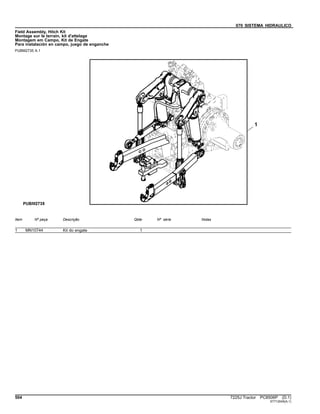 070 SISTEMA HIDRAULICO
Field Assembly, Hitch Kit
Montage sur le terrain, kit d'attelage
Montagem em Campo, Kit de Engate
Para instalación en campo, juego de enganche
PUBM2735 A.1
Item Nº peça Descrição Qtde Nº série Notas
1 MN10744 Kit do engate 1
504 7225J Tractor PC8506P (D.1)
ST712045(A.1)
 