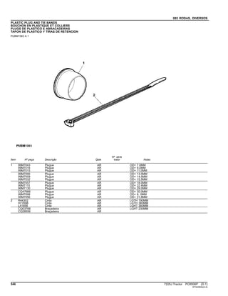085 RODAS, DIVERSOS
PLASTIC PLUG AND TIE BANDS
BOUCHON EN PLASTIQUE ET COLLIERS
PLUGS DE PLASTICO E ABRACADEIRAS
TAPON DE PLASTICO Y TIRAS DE RETENCION
PUBM1383 A.1
Item Nº peça Descrição Qtde
Nº série
trator Notas
1 99M7043 Plugue AR OD= 7.0MM
99M7016 Plugue AR OD= 9.0MM
99M7015 Plugue AR OD= 11.0MM
99M7095 Plugue AR OD= 13.0MM
99M7009 Plugue AR OD= 14.5MM
99M7032 Plugue AR OD= 15.5MM
99M7057 Plugue AR OD= 18.0MM
99M7115 Plugue AR OD= 22.4MM
99M7130 Plugue AR OD= 29.0MM
CQ47666 Plugue AR OD= 30.0MM
99M7098 Plugue AR OD= 6, 0MM
99M7056 Plugue AR OD= 31.8MM
2 R44302 Cinta AR LGTH 190MM
H77698 Cinta AR LGTH 360MM
L41858 Cinta AR LGHT 360MM
CQ03768 Braçadeira AR LGHT 230MM
CQ28556 Braçadeira AR
546 7225J Tractor PC8506P (D.1)
ST343934(A.2)
 