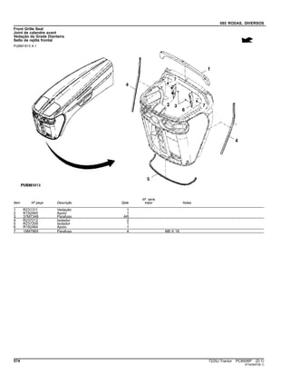 085 RODAS, DIVERSOS
Front Grille Seal
Joint de calandre avant
Vedação da Grade Dianteira
Sello de rejilla frontal
PUBM1813 A.1
Item Nº peça Descrição Qtde
Nº série
trator Notas
1 R231311 Vedação 1
2 R192465 Apoio 1
3 37M7348 Parafuso AR
4 R237212 Isolador 2
5 R237209 Isolador 1
6 R192464 Apoio 1
7 19M7865 Parafuso 4 M8 X 16
574 7225J Tractor PC8506P (D.1)
ST343947(B.1)
 