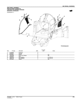 085 RODAS, DIVERSOS
SIDE PANEL ASSEMBLY
PROTECTIONS LATERALES
CONJUNTO DE PAINEIS LATERAIS
ESCUDOS LATERALES
RXA0092240 A.1
Item Nº peça Descrição Qtde
Nº série
trator Notas
1 H169568 Parafuso 2
2 R230227 Arruela 2
3 R270023 Painel 1 LH
4 14M7298 Porca com flange 2 M8
5 R202202 Pino 2
6 34M7049 Pino elástico 2 8 X 50 mm
7 34M7124 Pino elástico 1 8 X 30 mm
8 R270020 Painel 1 RH
PC8506P (D.1) 7225J Tractor 575
ST343948(A.2)
 