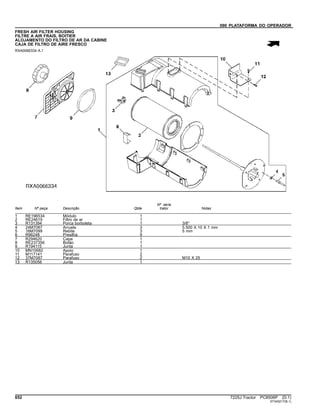 090 PLATAFORMA DO OPERADOR
FRESH AIR FILTER HOUSING
FILTRE A AIR FRAIS, BOITIER
ALOJAMENTO DO FILTRO DE AR DA CABINE
CAJA DE FILTRO DE AIRE FRESCO
RXA0066334 A.1
Item Nº peça Descrição Qtde
Nº série
trator Notas
1 RE196534 Módulo 1
2 RE24619 Filtro de ar 1
3 R131394 Porca borboleta 1 3/8"
4 24M7087 Arruela 3 5.500 X 10 X 1 mm
5 16M7099 Rebite 3 5 mm
6 R96248 Presilha 9
7 R294620 Capa 1
8 RE237356 Botão 1
9 R194115 Junta 1
10 MN10682 Apoio 1
11 M117141 Parafuso 2
12 37M7087 Parafuso 2 M10 X 25
13 R135056 Junta 1
652 7225J Tractor PC8506P (D.1)
ST345217(B.1)
 