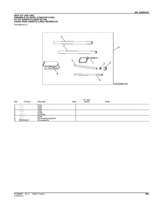 092 ASSENTO
SEAT KIT (AIR LINE)
ENSEMBLE DE SIEGE (CONDUITE D'AIR)
KIT DO ASSENTO (LINHA DE AR)
JUEGO PARA ASIENTO (LINEA NEUMATICA)
RXA0086158 A.1
Item Nº peça Descrição Qtde
Nº série
cabine Notas
1 ........ Tubo 1
2 ........ Tubo 1
3 ........ Tubo 1
4 ........ Tubo 1
5 ........ União 1
6 ........ Conexão 1
7 ........ Cinta 1
8 ........ Ferramenta especial 1
9 RE246424 Kit p/assento 1
PC8506P (D.1) 7225J Tractor 683
ST88638(A.2)
 