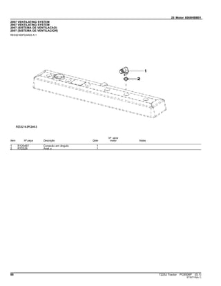 20 Motor 6068HBM01
2997 VENTILATING SYSTEM
2997 VENTILATING SYSTEM
2997 (SISTEMA DE VENTILACAO)
2997 (SISTEMA DE VENTILACION)
RE532163PCDA03 A.1
Item Nº peça Descrição Qtde
Nº série
motor Notas
1 R120467 Conexão em ângulo 1
2 R72328 Anel o 1
88 7225J Tractor PC8506P (D.1)
ST397116(A.1)
 