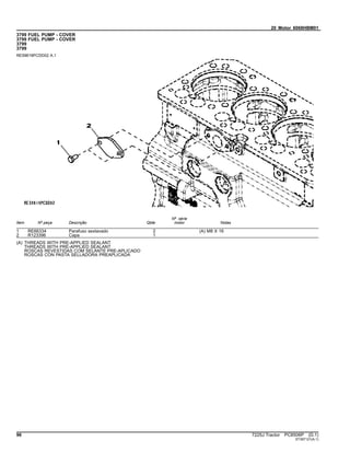 20 Motor 6068HBM01
3799 FUEL PUMP - COVER
3799 FUEL PUMP - COVER
3799
3799
RE59619PCDD02 A.1
Item Nº peça Descrição Qtde
Nº série
motor Notas
1 RE66334 Parafuso sextavado 2 (A) M8 X 16
2 R123396 Capa 1
(A) THREADS WITH PRE-APPLIED SEALANT
THREADS WITH PRE-APPLIED SEALANT
ROSCAS REVESTIDAS COM SELANTE PRE-APLICADO
ROSCAS CON PASTA SELLADORA PREAPLICADA
96 7225J Tractor PC8506P (D.1)
ST397121(A.1)
 
