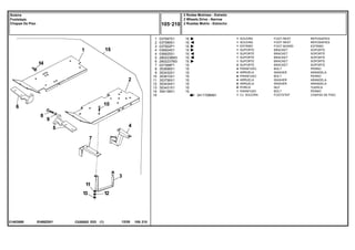 EH68Z001
21483068
3411708M91
1
2
3
4
4
5
6
7
8
9
10
11
12
13
14
15
037587S1
037589S1
037902P1
036924S1
036925S1
2802236M3
2802237M3
027368P1
353698X1
353432X1
353810X1
353756X1
353434X1
353431X1
354138X1
1
1
1
1
1
1
1
2
4
4
6
4
6
6
1
1
15
15
15
15
15
15
15
15
15
15
15
15
15
15
15
FOOT REST REPOSAPIES
FOOT REST REPOSAPIES
FOOT BOARD ESTRIBO
BRACKET SOPORTE
BRACKET SOPORTE
BRACKET SOPORTE
BRACKET SOPORTE
BRACKET SOPORTE
BOLT PERNO
WASHER ARANDELA
BOLT PERNO
WASHER ARANDELA
WASHER ARANDELA
NUT TUERCA
BOLT PERNO
FOOTSTEP CHAPAS DE PISO
SOLEIRA
SOLEIRA
ESTRIBO
SUPORTE
SUPORTE
SUPORTE
SUPORTE
SUPORTE
PARAFUSO
ARRUELA
PARAFUSO
ARRUELA
ARRUELA
PORCA
PARAFUSO
CJ. SOLEIRA
C026502 E03 12/05
(1)
2 Rodas Motrizes - Estreito
2 Wheels Drive - Narrow
2 Ruedas Motriz - Estrecho
105 210
Soleira
Footsteps
Chapas De Piso
105 210
-
Menu Símbolos
 