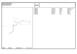 E182Z003
T0289248
1
2
3
4
5
6
7
8
064213S1
058340T1
022836P1
355125X1
353445X1
339123X1
339169X1
339374X1
1
1
1
2
2
2
2
2
SUPPORT DISPOS.DE SOSTEN
SIGNAL AVISADOR
HARNESS MAZO CABLES
BOLT PERNO
WASHER ARANDELA
BOLT PERNO
NUT TUERCA
WASHER ARANDELA
SUPORTE
SINALEIRA
CHICOTE
PARAFUSO
ARRUELA
PARAFUSO
PORCA
ARRUELA
C026502 E03 12/05
(1)
140 85
Suporte Iluminação Da Placa
Ilumination Plate Bracket
Soporte Iluminación Placa
140 85
-
Menu Símbolos
 