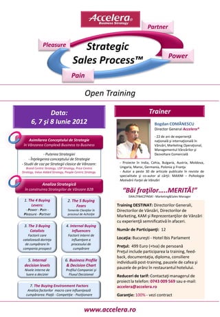 Partner

               Pleasure                  Strategic
                                                                                           Power
                                      Sales Process™
                                     Pain

                                               Open Training

              Data:                                                           Trainer
      6, 7 şi 8 Iunie 2012                                                        Bogdan COMĂNESCU
                                                                                  Director General Accelera®
                                                                                  - 22 de ani de experienţă
     Asimilarea Conceptului de Strategie                                          naţională şi internaţională în
 în Vânzarea Complexă Business to Business                                        Vânzări, Marketing Operaţional,
                                                                                  Managementul Vânzărilor şi
               - Puterea Strategiei                                               Dezvoltare Comercială
     - Înţelegerea conceptului de Strategie
- Studii de caz pe Strategii clasice de Vânzare:            - Proiecte în India, Cehia, Bulgaria, Austria, Moldova,
   Brand Centric Strategy, USP Strategy, Price Centric      Ungaria, Maroc, Germania, Polonia şi Franţa
Strategy, Value Added Strategy, People Centric Strategy.    - Autor a peste 30 de articole publicate în reviste de
                                                            specialitate şi co-autor al cărţii: MAXIM – Psihologia
                                                            Motivării Forţei de Vânzări
               Analiza Strategică
  în construirea Strategiilor de Vânzare B2B                  “Băi fraţilor…..MERITĂ!”
                                                                 DAN ZYBACZYNSKI - Marketing&Sales Manager
 1. The 4 Buying                  2. The 5 Buying
     Levers:                           Fears               Training DESTINAT: Directorilor Generali,
  - Power - Pain -                Temerile Clienţilor în   Directorilor de Vânzări, Directorilor de
 Pleasure - Partner               procesul de Achiziţie
                                                           Marketing, KAM şi Reprezentanţilor de Vânzări
                                                           cu experienţă semnificativă în afaceri.
 3. The 3 Buying                 4. Internal Buying
     Catalists                       Influencers           Număr de Participanţi: 12
   Factorii care                  Factorii interni de
catalizează dorinţa                 influenţare a          Locaţia: Bucureşti - Hotel Ibis Parlament
 de cumpărare în                    procesului de
compania prospect                    cumpărare
                                                           Preţul: 499 Euro (+tva) de persoană
                                                           Preţul include participarea la training, feed-
                                                           back, documentaţia, diploma, consiliere
   5. Internal                  6. Business Profile        individuală post-training, pauzele de cafea şi
 decision levels                 & Decision Chart
  Nivele interne de              Profilul Companiei şi
                                                           pauzele de prânz în restaurantul hotelului.
   luare a deciziei                Fluxul Decizional       Reduceri de tarif: Contactaţi managerul de
                                                           proiect la telefon: 0743 009 569 sau e-mail:
      7. The Buying Environment Factors                    accelera@accelera.ro
    Analiza factorilor macro care influenţează
   cumpărarea: Piaţă - Competiţie - Poziţionare            Garanţie: 100% - vezi contract


                                               www.accelera.ro
 