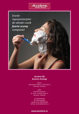 Erorile
reprezentanţilor
de vânzări costă
foarte scump
compania!




                     Accelera SRL
                   Business Strategy
                           Adresa:
             Calea Şerban Vodă, nr. 133, Sector 4,
                     Bucureşti - România

                             Sălile:
                      Hotel Ibis Parlament
                Str. Izvor, nr. 82-84, Sector 5,
                      Bucureşti - România

                      CUI: RO17254224
                     RC: J40/3156/2005
                 Capital Social: 400.000 RON
                Contact: accelera@accelera.ro




                   www.accelera.ro
 