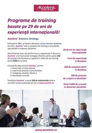 Programe de training
bazate pe 29 de ani de
experienţă internaţională!
Accelera® Business Strategy
Înfiinţată în 2005, ca filială în România a Accor Services Academy
din Paris, Accelera® este o companie de training şi consultanţă
specializată în creşterea vânzărilor.
                                                                     29 de ani de experienţă
Datorită know-how-ului performant şi a experienţei în domeniu,                internaţională
Accelera® a furnizat soluţii strategice eficiente pentru peste 250
de companii din România şi a găzduit în sălile sale de training          7 ani de experienţă
peste 8.000 de cursanţi.                                                         în România
Companiile aleg serviciile Accelera® pentru:
  1. Know-how-ul internaţional,
                                                                     250 de companii client
  2. Experienţa practică a consultanţilor,                                     în România
  3. Inteligenţa soluţiilor oferite şi
  4. Rezultatele concrete                                                    200 de proiecte
                                                                     de creştere a vânzărilor
Portofoliul Accelera® şi peste 500 de testimoniale despre
serviciile noastre puteţi găsi pe site-ul www.accelera.ro
                                                                     Peste 8.000 de cursanţi
                                                                     în domeniul vânzărilor




                                  www.accelera.ro
 