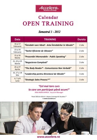Data                                   TRAINING                             Durata
 16 şi 17
Februarie
               “Întrebări care Vând! - Arta Întrebărilor în Vânzări”           2 zile

 23 şi 24
Februarie
               “Tactici Eficiente de Vânzare”                                  2 zile

 15 şi 16
 Martie
               “Prezentări Memorabile - Public Speaking”                       2 zile

21, 22 şi 23
  Martie
               “Negocierea Complexă”                                           3 zile

 26 şi 27
 Aprilie
               “The Body Reader® - Comunicarea Non Verbală”                    2 zile

16, 17 şi 18
    Mai
               “Leadership pentru Directorul de Vânzări”                       3 zile

  6, 7 şi 8
   Iunie
               “Strategic Sales Process™”                                      3 zile


                            “Cel mai tare curs
                   la care am participat până acum!”
                           ANA-MARIA MIREA - Account Manager

                      Peste 500 de mărturii despre trainingurile Accelera ®
                                     la www.accelera.ro




                              www.accelera.ro
 