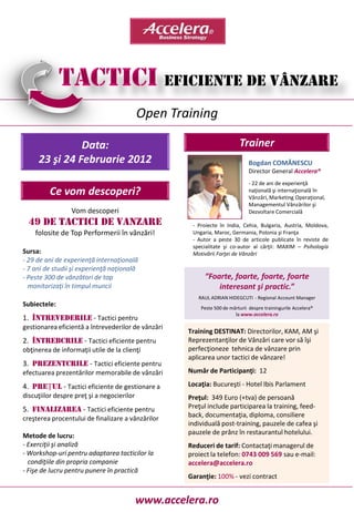 Open Training

               Data:                                                      Trainer
     23 şi 24 Februarie 2012                                                   Bogdan COMĂNESCU
                                                                               Director General Accelera®
                                                                               - 22 de ani de experienţă
         Ce vom descoperi?                                                     naţională şi internaţională în
                                                                               Vânzări, Marketing Operaţional,
                                                                               Managementul Vânzărilor şi
                 Vom descoperi                                                 Dezvoltare Comercială
  49 DE TACTICI DE VANZARE                            - Proiecte în India, Cehia, Bulgaria, Austria, Moldova,
    folosite de Top Performerii în vânzări!           Ungaria, Maroc, Germania, Polonia şi Franţa
                                                      - Autor a peste 30 de articole publicate în reviste de
                                                      specialitate şi co-autor al cărţii: MAXIM – Psihologia
Sursa:                                                Motivării Forţei de Vânzări
- 29 de ani de experienţă internaţională
- 7 ani de studii şi experienţă naţională
- Peste 300 de vânzători de top                           “Foarte, foarte, foarte, foarte
  monitorizaţi în timpul muncii                               interesant şi practic.”
                                                        RAUL ADRIAN HIDEGCUTI - Regional Account Manager
Subiectele:                                              Peste 500 de mărturii despre trainingurile Accelera®
                                                                        la www.accelera.ro
1. ÎNTREVEDERILE - Tactici pentru
gestionarea eficientă a întrevederilor de vânzări
                                                     Training DESTINAT: Directorilor, KAM, AM şi
2. ÎNTREBĂRILE - Tactici eficiente pentru            Reprezentanţilor de Vânzări care vor să îşi
obţinerea de informaţii utile de la clienţi          perfecţioneze tehnica de vânzare prin
                                                     aplicarea unor tactici de vânzare!
3. PREZENTĂRILE - Tactici eficiente pentru
efectuarea prezentărilor memorabile de vânzări       Număr de Participanţi: 12

4. PREŢUL - Tactici eficiente de gestionare a        Locaţia: Bucureşti - Hotel Ibis Parlament
discuţiilor despre preţ şi a negocierilor            Preţul: 349 Euro (+tva) de persoană
5. FINALIZAREA - Tactici eficiente pentru            Preţul include participarea la training, feed-
creşterea procentului de finalizare a vânzărilor     back, documentaţia, diploma, consiliere
                                                     individuală post-training, pauzele de cafea şi
Metode de lucru:                                     pauzele de prânz în restaurantul hotelului.
- Exerciţii şi analiză                               Reduceri de tarif: Contactaţi managerul de
- Workshop-uri pentru adaptarea tacticilor la        proiect la telefon: 0743 009 569 sau e-mail:
  condiţiile din propria companie                    accelera@accelera.ro
- Fişe de lucru pentru punere în practică
                                                     Garanţie: 100% - vezi contract


                                            www.accelera.ro
 