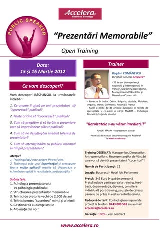 “Prezentări Memorabile”
                                      Open Training

               Data:                                                     Trainer
       15 şi 16 Martie 2012                                                   Bogdan COMĂNESCU
                                                                              Director General Accelera®
                                                                              - 22 de ani de experienţă
         Ce vom descoperi?                                                    naţională şi internaţională în
                                                                              Vânzări, Marketing Operaţional,
                                                                              Managementul Vânzărilor şi
Vom descoperi RĂSPUNSUL la următoarele                                        Dezvoltare Comercială
întrebări:
                                                     - Proiecte în India, Cehia, Bulgaria, Austria, Moldova,
1. Ce anume îi ajută pe unii prezentatori să         Ungaria, Maroc, Germania, Polonia şi Franţa
                                                     - Autor a peste 30 de articole publicate în reviste de
“cucerească” publicul?                               specialitate şi co-autor al cărţii: MAXIM – Psihologia
                                                     Motivării Forţei de Vânzări
2. Poate oricine să “cucerească” publicul?
3. Cum să pregătim şi să livrăm o prezentare        “Rezultatele s-au văzut imediat!!!”
care să impresioneze plăcut publicul?
                                                              ROBERT MAXIM – Reprezentant Vânzări
4. Cum să ne descătuşăm imediat talentul de
                                                        Peste 500 de mărturii despre trainingurile Accelera®
prezentator?                                                           la www.accelera.ro

5. Cum să interacţionăm cu publicul incomod
în timpul prezentărilor?
                                                    Training DESTINAT: Managerilor, Directorilor,
Atenţie!                                            Antreprenorilor şi Reprezentanţilor de Vânzări
1. Trainingul NU este despre PowerPoint!            care vor să devină prezentatori “cuceritori”!
2. Trainingul este unul Experienţial şi presupune
foarte multe aplicaţii menite să declanşeze o       Număr de Participanţi: 12
schimbare rapidă în rezultatele participanţilor!    Locaţia: Bucureşti - Hotel Ibis Parlament

Subiectele:                                         Preţul: 349 Euro (+tva) de persoană
1. Psihologia prezentatorului                       Preţul include participarea la training, feed-
   vs psihologia publicului                         back, documentaţia, diploma, consiliere
                                                    individuală post-training, pauzele de cafea şi
2. Structurarea prezentărilor memorabile
                                                    pauzele de prânz în restaurantul hotelului.
3. Tehnici de oratorie vechi de 2.500 de ani
4. Tehnici pentru “cucerirea” minţii şi a inimii    Reduceri de tarif: Contactaţi managerul de
5. Gestionarea audienţei ostile                     proiect la telefon: 0743 009 569 sau e-mail:
6. Maimuţa din noi!                                 accelera@accelera.ro
                                                    Garanţie: 100% - vezi contract


                                      www.accelera.ro
 