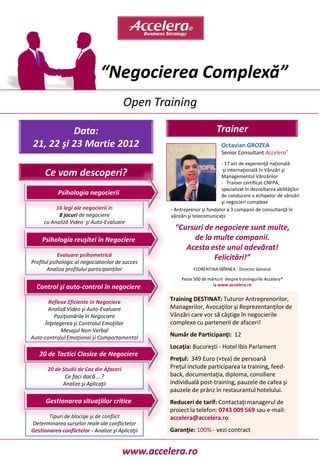 “Negocierea Complexă”
                                         Open Training

          Data:                                                         Trainer
21, 22 şi 23 Martie 2012                                                   Octavian GROZEA
                                                                           Senior Consultant Accelera®
                                                                         - 17 ani de experienţă naţională
                                                                          şi internaţională în Vânzări şi
      Ce vom descoperi?                                                  Managementul Vânzărilor
                                                                         - Trainer certificat CNFPA,
                                                                         specializat în dezvoltarea abilităţilor
           Psihologia negocierii                                         de conducere a echipelor de vânzări
                                                                         şi negocieri complexe
          16 legi ale negocierii în               - Antreprenor şi fondator a 3 companii de consultanţă în
           8 jocuri de negociere                  vânzări şi telecomunicaţii
     cu Analiză Video şi Auto-Evaluare
                                                   “Cursuri de negociere sunt multe,
    Psihologia reuşitei în Negociere                    de la multe companii.
                                                      Acesta este unul adevărat!
            Evaluare psihometrică
Profilul psihologic al negociatorilor de succes
                                                               Felicitări!”
       Analiza profilului participanţilor                    FLORENTINA SBÎRNEA - Director General

                                                       Peste 500 de mărturii despre trainingurile Accelera®
                                                                      la www.accelera.ro
  Control şi auto-control în negociere

       Reflexe Eficiente în Negociere             Training DESTINAT: Tuturor Antreprenorilor,
      Analiză Video şi Auto-Evaluare              Managerilor, Avocaţilor şi Reprezentanţilor de
         Poziţionările în Negociere               Vânzări care vor să câştige în negocierile
     Înţelegerea şi Controlul Emoţiilor           complexe cu partenerii de afaceri!
            Mesajul Non-Verbal
Auto-controlul Emoţional şi Comportamental        Număr de Participanţi: 12
                                                  Locaţia: Bucureşti - Hotel Ibis Parlament
   20 de Tactici Clasice de Negociere
                                                  Preţul: 349 Euro (+tva) de persoană
       20 de Studii de Caz din Afaceri            Preţul include participarea la training, feed-
              Ce faci dacă ...?                   back, documentaţia, diploma, consiliere
              Analize şi Aplicaţii                individuală post-training, pauzele de cafea şi
                                                  pauzele de prânz în restaurantul hotelului.
      Gestionarea situaţiilor critice             Reduceri de tarif: Contactaţi managerul de
                                                  proiect la telefon: 0743 009 569 sau e-mail:
       Tipuri de blocaje şi de conflict           accelera@accelera.ro
Determinarea surselor reale ale conflictelor
Gestionarea conflictelor - Analize şi Aplicaţii   Garanţie: 100% - vezi contract


                                         www.accelera.ro
 