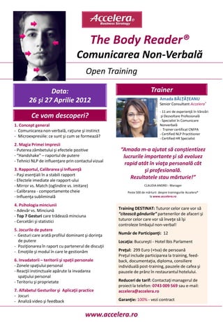 The Body Reader®
                                    Comunicarea Non-Verbală
                                         Open Training

                Data:                                                      Trainer
        26 şi 27 Aprilie 2012                                                    Amada BĂLŢĂŢEANU
                                                                                 Senior Consultant Accelera®
                                                                                 - 11 ani de experienţă în Vânzări
         Ce vom descoperi?                                                        şi Dezvoltare Profesională
                                                                                 - Specialist în Comunicare
1. Concept general                                                               Nonverbală
- Comunicarea non-verbală, raţiune şi instinct                                   - Trainer certificat CNFPA
                                                                                 - Certified NLP Practitioner
- Microexpresiile: ce sunt şi cum se formează?                                   - Certified HR Specialist
2. Magia Primei Impresii
- Puterea zâmbetului şi efectele pozitive             “Amada m-a ajutat să conştientizez
- “Handshake” – raportul de putere                     lucrurile importante şi să evoluez
- Tehnici NLP de influenţare prin contactul vizual
                                                        rapid atât în viaţa personală cât
3. Rapportul, Calibrarea şi Influenţă                            şi profesională.
- Paşi esenţiali în a stabili rapport
- Efectele imediate ale rapport-ului
                                                          Rezultatele stau mărturie!”
- Mirror vs. Match (oglindire vs. imitare)                            CLAUDIA ANDREI - Manager
- Calibrarea - comportamente cheie                        Peste 500 de mărturii despre trainingurile Accelera®
- Influenţa subliminală                                                  la www.accelera.ro

4. Psihologia minciunii
- Adevăr vs. Minciună                                Training DESTINAT: Tuturor celor care vor să
- Top 7 Gesturi care trădează minciuna               “citească gândurile” partenerilor de afaceri şi
- Cercetări şi statistici                            tuturor celor care vor să înveţe să îşi
                                                     controleze limbajul non-verbal!
5. Jocurile de putere
- Gesturi care arată profilul dominant şi dorinţa    Număr de Participanţi: 12
  de putere                                          Locaţia: Bucureşti - Hotel Ibis Parlament
- Poziţionarea în raport cu partenerul de discuţii
- Emoţiile şi modul în care le gestionăm             Preţul: 299 Euro (+tva) de persoană
                                                     Preţul include participarea la training, feed-
6. Invadatorii – teritorii şi spaţii personale       back, documentaţia, diploma, consiliere
- Zonele spaţiului personal                          individuală post-training, pauzele de cafea şi
- Reacţii instinctuale apărute la invadarea          pauzele de prânz în restaurantul hotelului.
   spaţiului personal
- Teritoriu şi proprietate                           Reduceri de tarif: Contactaţi managerul de
                                                     proiect la telefon: 0743 009 569 sau e-mail:
7. Alfabetul Gesturilor şi Aplicaţii practice        accelera@accelera.ro
- Jocuri
- Analiză video şi feedback                          Garanţie: 100% - vezi contract


                                         www.accelera.ro
 
