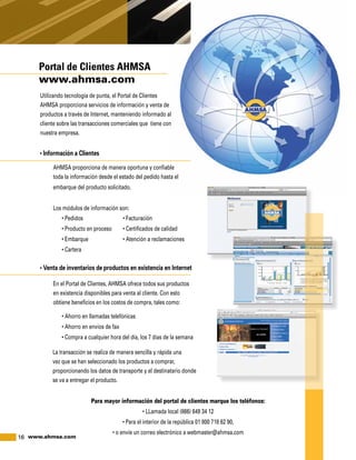 16 www.ahmsa.com
Portal de Clientes AHMSA
www.ahmsa.com
Para mayor información del portal de clientes marque los teléfonos:
• LLamada local (866) 649 34 12
• Para el interior de la república 01 800 718 62 90,
• o envíe un correo electrónico a webmaster@ahmsa.com
Utilizando tecnología de punta, el Portal de Clientes
AHMSA proporciona servicios de información y venta de
productos a través de Internet, manteniendo informado al
cliente sobre las transacciones comerciales que tiene con
nuestra empresa.
• Información a Clientes
AHMSA proporciona de manera oportuna y confiable
toda la información desde el estado del pedido hasta el
embarque del producto solicitado.
Los módulos de información son:
• Pedidos	 • Facturación
• Producto en proceso	 • Certificados de calidad
• Embarque	 • Atención a reclamaciones
• Cartera
• Venta de inventarios de productos en existencia en Internet
En el Portal de Clientes, AHMSA ofrece todos sus productos
en existencia disponibles para venta al cliente. Con esto
obtiene beneficios en los costos de compra, tales como:
• Ahorro en llamadas telefónicas
• Ahorro en envíos de fax
• Compra a cualquier hora del día, los 7 días de la semana
La transacción se realiza de manera sencilla y rápida una
vez que se han seleccionado los productos a comprar,
proporcionando los datos de transporte y el destinatario donde
se va a entregar el producto.
 