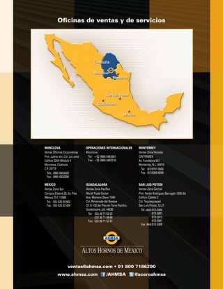 MEXICO
Ventas Zona Sur
Campos Elíseos 29, 2o. Piso
México, D.F. 11580
	 Tel:	 (55) 525 59 903
	 Fax:	 (55) 525 03 408
MONCLOVA
Ventas Oficinas Corporativas
Prol. Juárez s/n, Col. La Loma
Edificio GAN Módulo II
Monclova, Coahuila
C.P. 25770
	 Tels:	(866) 6493400
	 Fax:	 (866) 6332390
OPERACIONES INTERNACIONALES
Monclova
	 Tel:	 + 52 (866) 6493481
	 Fax:	 + 52 (866) 6492310
MONTERREY
Ventas Zona Noreste
CINTERMEX
Av. Fundidora 501
Monterrey, N.L. 64010
	 Tel:	 (81)	8151 5000
	 Fax:	 (81)	8369 6586
GUADALAJARA
Ventas Zona Pacífico
World Trade Center
Ave. Mariano Otero 1249
Col. Rinconada del Bosque
Of. B-133 3er Piso en Torre Pacifico.
Guadalajara, Jal. 44530
	 Tel:	 (33) 36 71 52 02
		 (33) 36 71 49 88
	 Fax:	 (33) 36 71 52 41
SAN LUIS POTOSI
Ventas Zona Central
Prol. Nereo Rodríguez Barragán 1205-3A
Edificio Caletto 2
Col. Tequisquiapan
San Luis Potosí, S.L.P.
	 Tel. (444)	813-3484
			 813-3891
			 813-3973
			 813-5581
	 Fax (444)	813-3369
www.ahmsa.com /AHMSA @aceroahmsa
ventas@ahmsa.com • 01 800 7186290
Oficinas de ventas y de servicios
 