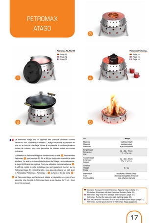 Petromax
ATAGO
3
1
2
4
5
Seite 14
Page 14
Page 14
Petromax Perkomax
Seite 12
Page 12
Page 12
Petromax ft3, ft6, ft9
Art. atago
Material
Material
Matériau
rostfreier Stahl
stainless steel
acier inoxydable
Eingeklappt
Retracted
Plié
42 x 42 x 15 cm
17 x 17 x 6 in
Ausgeklappt
Extended
Déplié
42 x 42 x 28 cm
17 x 17 x 11 in
Gewicht
Weight
Poids
6,1 kg
Brennstoff
Fuel
Combustible
Holzkohle, Briketts, Holz
charcoal, briquettes, firewood
bois, charbon de bois
Le Petromax Atago est un appareil très pratique utilisable comme
barbecue, four, cuisinière ou brasero. L'Atago fonctionne au charbon de
bois ou au bois de chauffage. Grâce à sa diversité, il combine plusieurs
modes de cuisson, pour vous permettre de réaliser toutes vos envies
culinaires.
L’utilisation du Petromax Atago se combine avec un wok , les marmites
Petromax (par exemple ft3, ft6 et ft9) ou toute autre marmite de taille
similaire. Le wok ou la marmite est entouré de l'Atago ; en conséquence,
le degré d'efficacité est optimal. Pour une utilisation comme barbecue ,
il suffit de mettre la grille métallique (qui est également fournie) sur le
Petromax Atago. En retirant la grille, vous pouvez préparer un café avec
le Percolateur Petromax « Perkomax » ou faire un feu de camp .
Le Petromax Atago est facilement pliable et dépliable en moins d'une
seconde. Une fois plié, le Petromax Atago a une hauteur de 15 cm ; il est
donc très compact.
6
1
2
3
54
Sicherer Transport mit der Petromax Tasche ft-ta-xl (Seite 31).
Einfaches Anzünden mit dem Petromax Zunder (Seite 33).
Petromax Bag ft-ta-xl for storage and transport (page 31).
Petromax Zunder for easy and safe lighting (page 33).
Sac de transport Petromax ft-ta-xl pour le Petromax Atago (page 31).
Petromax Zunder pour allumer le Petromax Atago (page 33).
17
 