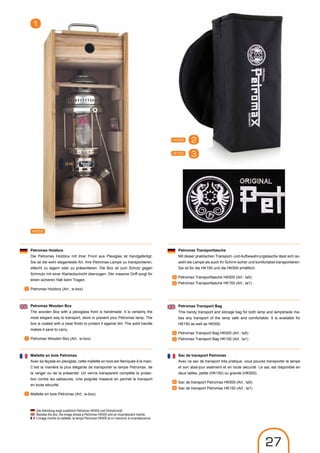 HK500
1
Petromax Holzbox
Die Petromax Holzbox mit ihrer Front aus Plexiglas ist handgefertigt.
Sie ist die wohl eleganteste Art, Ihre Petromax-Lampe zu transportieren,
stilecht zu lagern oder zu präsentieren. Die Box ist zum Schutz gegen
Schmutz mit einer Klarlackschicht überzogen. Der massive Griff sorgt für
einen sicheren Halt beim Tragen.
Petromax Holzbox (Art.: w-box)
Petromax Wooden Box
The wooden Box with a plexiglass front is handmade. It is certainly the
most elegant way to transport, store or present your Petromax lamp. The
box is coated with a clear finish to protect it against dirt. The solid handle
makes it save to carry.
Petromax Wooden Box (Art.: w-box)
1
1
Mallette en bois Petromax
Avec sa façade en plexiglas, cette mallette en bois est fabriquée à la main.
C‘est la manière la plus élégante de transporter la lampe Petromax, de
la ranger ou de la présenter. Un vernis transparent complète la protec-
tion contre les salissures. Une poignée massive en permet le transport
en toute sécurité.
Mallette en bois Petromax (Art.: w-box)1
HK150
HK500
Petromax Transporttasche
Mit dieser praktischen Transport- und Aufbewahrungstasche lässt sich so-
wohl die Lampe als auch ihr Schirm sicher und komfortabel transportieren.
Sie ist für die HK150 und die HK500 erhältlich.
Petromax Transporttasche HK500 (Art.: ta5)
Petromax Transporttasche HK150 (Art.: ta1)
2
3
2
3
Petromax Transport Bag
This handy transport and storage bag for both lamp and lampshade ma-
kes any transport of the lamp safe and comfortable. It is available for
HK150 as well as HK500.
Petromax Transport Bag HK500 (Art.: ta5)
Petromax Transport Bag HK150 (Art.: ta1)
2
3
Sac de transport Petromax
Avec ce sac de transport très pratique, vous pouvez transporter la lampe
et son abat-jour aisément et en toute sécurité. Le sac est disponible en
deux tailles, petite (HK150) ou grande (HK500).
Sac de transport Petromax HK500 (Art.: ta5)
Sac de transport Petromax HK150 (Art.: ta1)
2
3
Die Abbildung zeigt zusätzlich Petromax HK500 und Glühstrumpf.
Besides the box, the image shows a Petromax HK500 and an incandescent mantle.
L’image montre la mallette, la lampe Petromax HK500 et un manchon à incandescence.
27
 