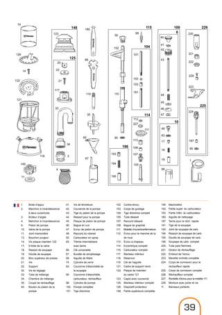 74
126
14
122
121
118
149
11
123
20
22
21
117
33
34
3
4
180
66
119
35
65
67
50
152
90
153
193
194
195
68
101
102
103
191
112
227
111
113
108
107
105
40
41
42
43
44
45
46
47
48
83
17
18
19
98
220
221
222
229
223
224
187
90
1
148
125
115
104
114
196
100
6
10
226
225
1.	 Bride d‘appui
2.	Manchon à incandescence
à deux ouvertures
3.	 Brûleur d‘argile
4.	 Manchon à incandescence
6.	 Piston de pompe
10.	 Valve de la pompe
11.	 Joint manomètre
13.	 Bouchon purgeur
14.	 Vis plaque maintien 122
17.	 Entrée de la valve
18.	 Ressort de soupape
19.	 Douille de soupape
20.	 Bloc supérieur de presse
21.	Vis
22.	Support
32.	 Vis de réglage
33.	 Tube de mélange
34.	 Chambre de mélange
35.	 Coupe de réchauffage
40.	 Bouton du piston de la 	
	pompe
41.	 Vis de fermeture
42.	 Couvercle de la pompe
43.	 Tige du piston de la pompe
44.	 Ressort pour la pompe
45.	 Plaque de piston de pompe
46.	 Bague en cuir
47.	 Ecrou de piston de pompe
48.	 Raccord du robinet
50.	 Carburateur en spray
65.	 Trémie intermédiaire
	 avec tamis
66.	 Clé universelle
67.	 Burette de remplissage
68.	 Aiguille de filière
74.	 Cylindre de verre
83.	 Couronne d‘étanchéité de
	 la soupape
90.	 Couronne d‘étanchéité,
	 carburateur, réchauffeur
98.	 Cylindre de pompe
100.	 Pompe complète
101.	 Tige directrice
102.	Contre-écrou
103.	 Corps de guidage
104.	 Tige directrice complet
105.	 Tube désaxé
107.	 Raccord désaxé
108.	 Bague de graphite
111.	 Molette d’ouverture/fermeture
112.	Écrou pour le manche de la
de roue
113.	 Écrou à chapeau
114.	 Excentrique complet
115.	 Carburateur complet
117.	 Manteau intérieur
118.	Réservoir
119.	 Clé de l‘aiguille
121.	 Cadre de support verre
122.	 Plaque de maintien
	 du cadre 121
123.	 Capot avec couvercle
125.	 Manteau intérieur complet
126.	 Dispositif protecteur
148.	 Partie supérieure complète
149.	Manomètre
152.	Partie supér. du carburateur
153.	 Partie inféri. du carburateur
180.	 Aiguille de nettoyage
187.	 Tamis pour le réch. rapide
191.	 Tige de la soupape
193.	 Joint de soupape de carb.
194.	 Ressort de soupape de carb.
195.	 Douille de soupape de carb.
196.	 Soupape de carb. complet
220.	 Tube pare flammes
221.	 Gicleur de réchauffage
222.	 Embout de l’écrou
223.	 Manette inclinée complète
224.	 Corps de connexion pour le
	 réchauffeur rapide
225.	 Corps de connexion complet
226.	 Réchauffeur complet
227.	 Rondelle d’écrou pour la molette 111
229.	 Monture avec joints et vis
Tr	 Barreaux portants
39
 