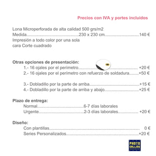 Precios con IVA y portes incluidos
Lona Microperforada de alta calidad 500 grs/m2
Medida............................................230 x 230 cm.............................140 €
Impresión a todo color por una sola
cara Corte cuadrado

Otras opciones de presentación:
1.- 16 ojales por el perímetro.................................................. +20 €
2.- 16 ojales por el perímetro con refuerzo de soldadura........+50 €
3.- Dobladillo por la parte de arriba..........................................+15 €
4.- Dobladillo por la parte de arriba y abajo.............................+25 €
Plazo de entrega:
Normal.......................................6-7 días laborales
Urgente......................................2-3 días laborales................. +20 €
Diseño:
Con plantillas............................................................................ 0 €
Series Personalizados.............................................................+20 €

 