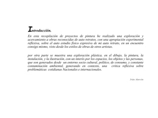 Introducción. 
En esta recopilación de proyectos de pintura he realizado una exploración y 
acercamiento a obras reconocidas de auto retratos, con una apropiación experimental 
reflexiva, sobre el auto estudio físico expresivo de mi auto retrato, en un encuentro 
consigo mismo, visto desde los estilos de obras de otros artistas. 
por otra parte se muestra una exploración plástica, en el dibujo, la pintura, la 
instalación, y la ilustración, con un interés por los espacios, los objetos y las personas, 
que son generados desde un entorno socio cultural, político, de consumo, y constante 
contaminación ambiental, generando en contexto, una critica reflexiva sobre 
problemáticas cotidianas Nacionales e internacionales. 
Iván Alarcón 
 
