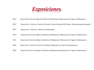 2013 Exposición Colectiva Bajo la Sombra del Rodamonte Municipio de Cogua Cundinamarca. 
2012 Exposición Colectiva Galería Naciente Centro Cultural del Oriente Bucaramanga Santander. 
2012 Exposición Colectiva Piedecuesta Santander. 
2012 Exposición Colectiva Bajo la Sombra del Rodamonte Municipio de Cogua Cundinamarca. 
2011 Exposición Colectiva Bajo la Sombra del Rodamonte Municipio de Cogua Cundinamarca. 
2003 Exposición Colectiva Casa de la Cultura Municipio de Cajica Cundinamarca. 
2002 Exposición Colectiva Bajo la Sombra del Rodamonte Municipio de Cogua Cundinamarca. 
 