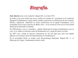 Iván Alarcón nacio en la ciudad de Bogotá DC, en el año 1972, 
Se dedica a las artes desde muy joven, realiza los estudios de secundaria en la ciudad de 
Zipaquirá Cundinamarca, luego realiza estudios superiores en elaboración de arte manual, 
Diseño e Ingeniería Industrial en varias instituciones de la capital Colombiana, en la 
actualidad cursa octavo semestre de Bellas Artes, en la escuela de Artes de la Universidad 
Industrial de Santander Colombia. 
En 1996 diseña y crea el estandarte, símbolo Municipal de Cogua Cundinamarca, por la 
cual se le confiere la máxima orden del Rodamonté en el grado de ilustre servidor. 
En 1997 crea y dirige la emisora comunitaria La Voz del Agua que tiene una amplia 
difusión en la sabana centro del departamento de Cundinamarca. 
En la actualidad divide su tiempo entre Bucaramanga Santander, Bogotá DC. Y el 
Municipio de Cogua Cundinamarca donde reside. 
 