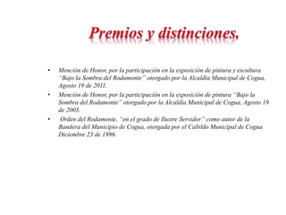 • Mención de Honor, por la participación en la exposición de pintura y escultura 
“Bajo la Sombra del Rodamonte” otorgado por la Alcaldía Municipal de Cogua, 
Agosto 19 de 2011. 
• Mención de Honor, por la participación en la exposición de pintura “Bajo la 
Sombra del Rodamonte” otorgado por la Alcaldía Municipal de Cogua, Agosto 19 
de 2003. 
• Orden del Rodamonte, “en el grado de Ilustre Servidor” como autor de la 
Bandera del Municipio de Cogua, otorgada por el Cabildo Municipal de Cogua 
Diciembre 23 de 1996. 
 