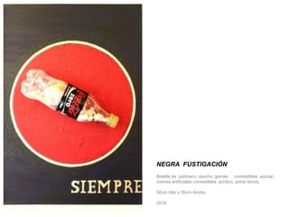 NEGRA FUSTIGACIÓN 
Botella de polímero, caucho, gomas comestibles, azúcar, 
colores artificiales comestibles, acrílico, sobre lienzo. 
50cm Alto x 35cm Ancho. 
2014 
 