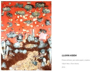 LLUVIA ASIDA 
Pintura efímera, pan sobre papel y madera. 
100cm Alto x 70cm Ancho 
2014 
 