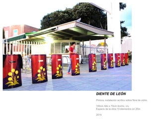 DIENTE DE LEÓN 
Pintura, instalación acrílico sobre fibra de vidrio. 
100cm Alto x 70cm Ancho, c/u 
Espacio de la obra 10 elementos en 20m 
2014 
 