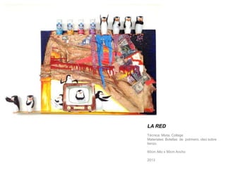 LA RED 
Técnica: Mixta, Collage 
Materiales: Botellas de polímero, oleo sobre 
lienzo. 
60cm Alto x 90cm Ancho 
2013 
 