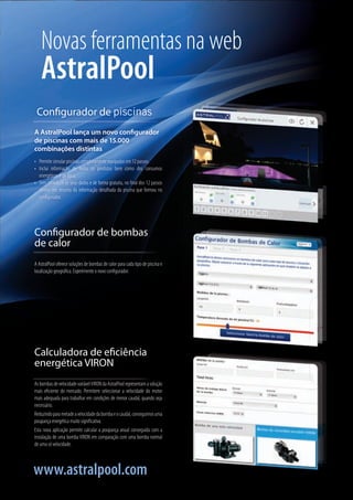 AsbombasdevelocidadevariávelVIRONdaAstralPoolrepresentamasolução
mais eficiente do mercado. Permitem seleccionar a velocidade do motor
mais adequada para trabalhar em condições de menor caudal, quando seja
necessário.
Reduzindoparametadeavelocidadedabombaeocaudal,conseguimosuma
poupança energética muito significativa.
Esta nova aplicação permite calcular a poupança anual conseguida com a
instalação de uma bomba VIRON em comparação com uma bomba normal
de uma só velocidade.
Calculadora de eficiência
energética VIRON
A AstralPool oferece soluções de bombas de calor para cada tipo de piscina e
localização geográfica. Experimente o novo configurador.
Configurador de bombas
de calor
A AstralPool lança um novo configurador
de piscinas com mais de 15.000
combinações distintas
•	 Permite simular piscinas completamente equipadas em 12 passos.
•	 Inclui informação de todos os produtos bem como dos consumos
energéticos e de água.
•	 Sem introduzir os seus dados e de forma gratuita, no final dos 12 passos
obtém um resumo da informação detalhada da piscina que formou no
configurador.
Configurador de piscinas
AstralPool
www.astralpool.com
Novas ferramentas na web
 