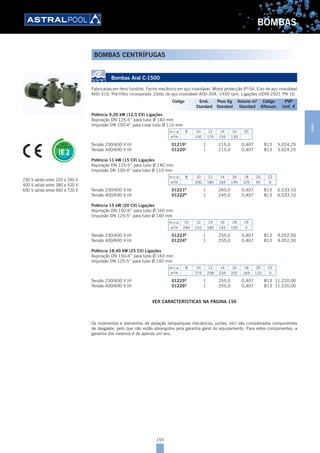155
BOMBAS
Bombas Aral C-1500
Fabricadas em ferro fundido. Fecho mecânico em aço inoxidável. Motor protecção IP-54. Eixo de aço inoxidável
AISI-316. Pré-filtro incorporado. Cesto de aço inoxidável AISI-304. 1450 rpm. Ligações s/DIN 2501 PN 16
Potência 9,20 kW (12,5 CV) Ligações
Aspiração DN 125-5” para tubo Ø 140 mm
Impulsão DN 100-4” para colar tubo Ø 110 mm
m.c.a. 8 10 12 14 16 20
m3
/h - 192 175 155 130 -
Tensão 230/400 V III 01219B
1 215,0 0,407 B13 5.024,25
Tensão 400/690 V III 01220B
1 215,0 0,407 B13 5.024,25
Potência 11 kW (15 CV) Ligações
Aspiração DN 125-5” para tubo Ø 140 mm
Impulsão DN 100-4” para tubo Ø 110 mm
m.c.a. 8 10 12 14 16 18 20 22
m3
/h - 200 185 165 145 125 95 0
Tensão 230/400 V III 01221B
1 245,0 0,407 B13 6.533,10
Tensão 400/690 V III 01222B
1 245,0 0,407 B13 6.533,10
Potência 15 kW (20 CV) Ligações
Aspiração DN 150-6” para tubo Ø 160 mm
Impulsão DN 125-5” para tubo Ø 140 mm
m.c.a. 10 12 14 16 18 19
m3
/h 240 210 180 145 105 0
Tensão 230/400 V III 01223B
1 255,0 0,407 B13 9.052,50
Tensão 400/690 V III 01224B
1 255,0 0,407 B13 9.052,50
Potência 18,40 kW (25 CV) Ligações
Aspiração DN 150-6” para tubo Ø 160 mm
Impulsão DN 125-5” para tubo Ø 140 mm
m.c.a. 8 10 12 14 16 18 20 22
m3
/h - 275 258 234 202 169 120 0
Tensão 230/400 V III 01225B
1 255,0 0,407 B13 11.220,00
Tensão 400/690 V III 01226B
1 255,0 0,407 B13 11.220,00
VER CARACTERÍSTICAS NA PÁGINA 156
Os rolamentos e elementos de vedação (empanques mecânicos, juntas, etc) são considerados componentes
de desgaste, pelo que não estão abrangidos pela garantia geral do equipamento. Para estes componentes, a
garantia dos mesmos é de apenas um ano.
230 V válido entre 220 e 240 V
400 V válido entre 380 e 420 V
690 V válido entre 660 e 720 V
Código Emb. Peso Kg Volume m3
Código PVP
Standard Standard Standard Alfanum. Unit. €
BOMBAS CENTRÍFUGAS
BOMBAS
 