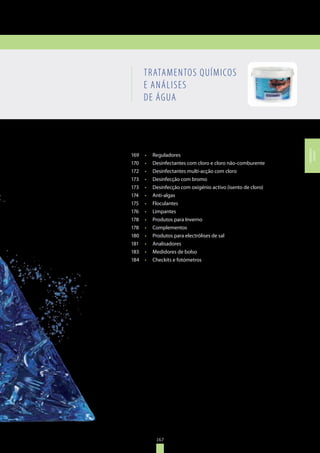 167
TRATAMENTOS QUÍMICOS E
ANÁLISES DE ÁGUA
TRATAMENTOS QUÍMICOS
E ANÁLISES
DE ÁGUA
169	 •	 Reguladores
170	 •	 Desinfectantes com cloro e cloro não-comburente
172	 •	 Desinfectantes multi-acção com cloro
173	 •	 Desinfecção com bromo
173	 •	 Desinfecção com oxigénio activo (isento de cloro)
174	 •	 Anti-algas
175	 •	 Floculantes
176	 •	 Limpantes
178	 •	 Produtos para Inverno
178	 •	 Complementos
180	 •	 Produtos para electrólises de sal
181	 •	 Analisadores
183	 •	 Medidores de bolso
184	 •	 Checkits e fotómetros
167
TRATAMENTOS
QUÍMICOS
 