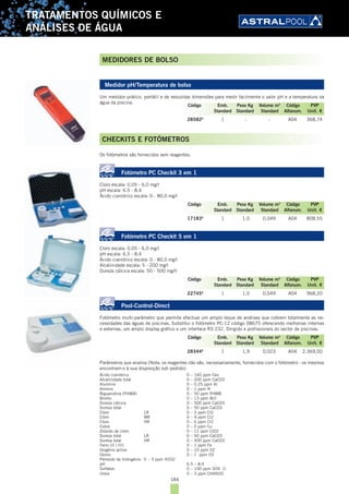 184
TRATAMENTOS QUÍMICOS E
ANÁLISES DE ÁGUA
Medidor pH/Temperatura de bolso
Um medidor prático, portátil e de reduzidas dimensões para medir facilmente o valor pH e a temperatura da
água da piscina.
28582A
1 - - A04 368,74
CHECKITS E FOTÓMETROS
Os fotómetros são fornecidos sem reagentes.
Fotómetro PC Checkit 3 em 1
Cloro escala: 0,05 - 6,0 mg/l
pH escala: 6.5 - 8,4
Ácido cianídrico escala: 0 - 80,0 mg/l
17183A
1 1,0 0,049 A04 808,55
Fotómetro PC Checkit 5 em 1
Cloro escala: 0,05 - 6,0 mg/l
pH escala: 6,5 - 8,4
Ácido cianídrico escala: 0 - 80,0 mg/l
Alcalinidade escala: 5 - 200 mg/l
Dureza cálcica escala: 50 - 500 mg/ll
22745A
1 1,0 0,049 A04 968,20
Pool-Control-Direct
Fotómetro multi-parâmetro que permite efectuar um amplo leque de análises que cobrem totalmente as ne-
cessidades das águas de piscinas. Substitui o fotómetro PC-12 código 08675 oferecendo melhorias internas
e externas, um amplo display gráfico e um interface RS 232. Dirigido a profissionais do sector de piscinas.
28344A
1 1,9 0,023 A04 2.369,00
Parâmetros que analisa (Nota: os reagentes não são, necessariamente, fornecidos com o fotómetro - os mesmos
encontram-s à sua disposição sob pedido):
Ácido cianídrico 0 – 160 ppm Ces
Alcalinidade total 0 – 200 ppm CaCO3
Alumínio 0 – 0.25 ppm Al
Amónio 0 – 1 ppm N
Biguanidina (PHMB) 0 – 50 ppm PHMB
Bromo 0 – 13 ppm Br2
Dureza cálcica 0 – 500 ppm CaCO3
Dureza total 0 – 50 ppm CaCO3
Cloro LR 0 – 2 ppm Cl2
Cloro MR 0 – 4 ppm Cl2
Cloro HR 0 – 6 ppm Cl2
Cobre 0 – 5 ppm Cu
Dióxido de cloro 0 – 11 ppm ClO2
Dureza total LR 0 – 50 ppm CaCO3
Dureza total HR 0 – 500 ppm CaCO3
Ferro (II / III) 0 – 1 ppm Fe
Oxigénio activo 0 – 10 ppm O2
Ozono 0 – 1 ppm O3
Peróxido de hidrogénio 0 – 3 ppm H2O2
pH 6.5 – 8.4
Sulfatos 0 – 100 ppm SO4 2-
Ureia 0 – 3 ppm CH4N2O
Código Emb. Peso Kg Volume m3
Código PVP
Standard Standard Standard Alfanum. Unit. €
Código Emb. Peso Kg Volume m3
Código PVP
Standard Standard Standard Alfanum. Unit. €
Código Emb. Peso Kg Volume m3
Código PVP
Standard Standard Standard Alfanum. Unit. €
Código Emb. Peso Kg Volume m3
Código PVP
Standard Standard Standard Alfanum. Unit. €
MEDIDORES DE BOLSO
 